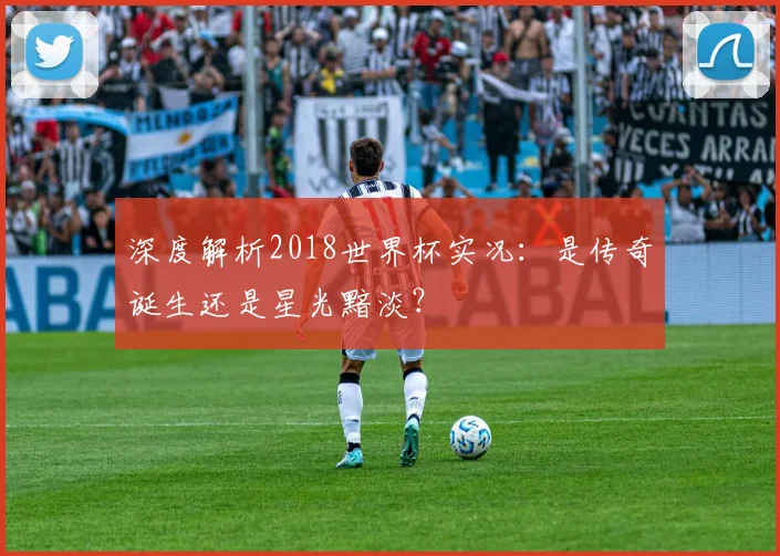 深度解析2018世界杯实况：是传奇诞生还是星光黯淡？