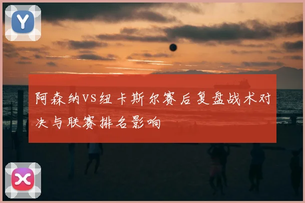 阿森纳vs纽卡斯尔赛后复盘战术对决与联赛排名影响