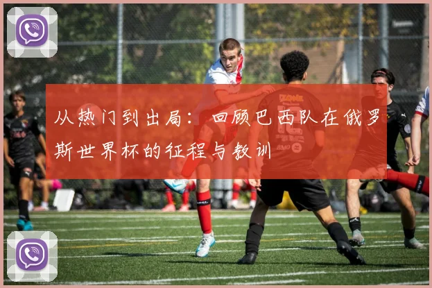 从热门到出局:回顾巴西队在俄罗斯世界杯的征程与教训