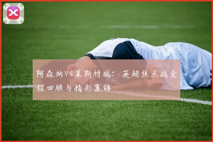 阿森纳vs莱斯特城：英超焦点战全程回顾与精彩集锦