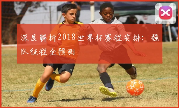 深度解析2018世界杯赛程安排：强队征程全预测
