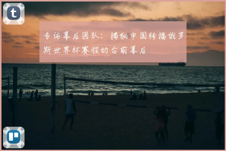 专访幕后团队:揭秘中国转播俄罗斯世界杯赛程的台前幕后
