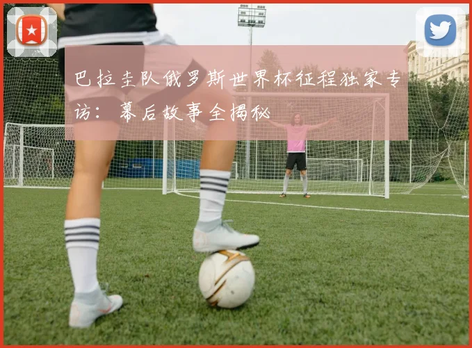巴拉圭队俄罗斯世界杯征程独家专访：幕后故事全揭秘