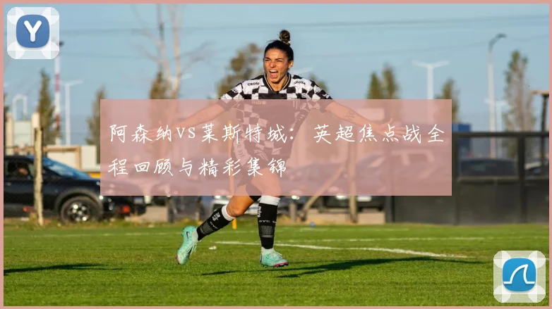 阿森纳vs莱斯特城：英超焦点战全程回顾与精彩集锦