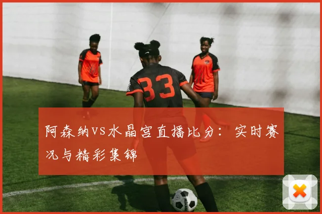 阿森纳vs水晶宫直播比分：实时赛况与精彩集锦