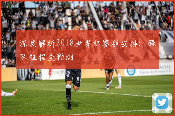 深度解析2018世界杯赛程安排：强队征程全预测